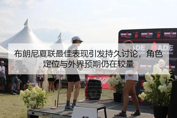 布朗尼夏联最佳表现引发持久讨论，角色定位与外界预期仍在较量